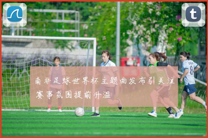 南非足球世界杯主题曲发布引关注 赛事氛围提前升温