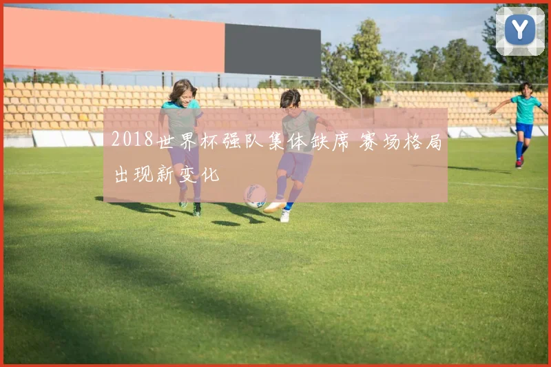 2018世界杯强队集体缺席 赛场格局出现新变化