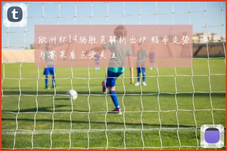 欧洲杯14场胜负解析出炉 赔率走势与赛果看点受关注