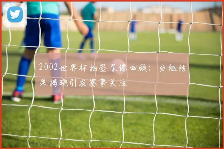 2002世界杯抽签录像回顾:分组结果揭晓引发赛事关注