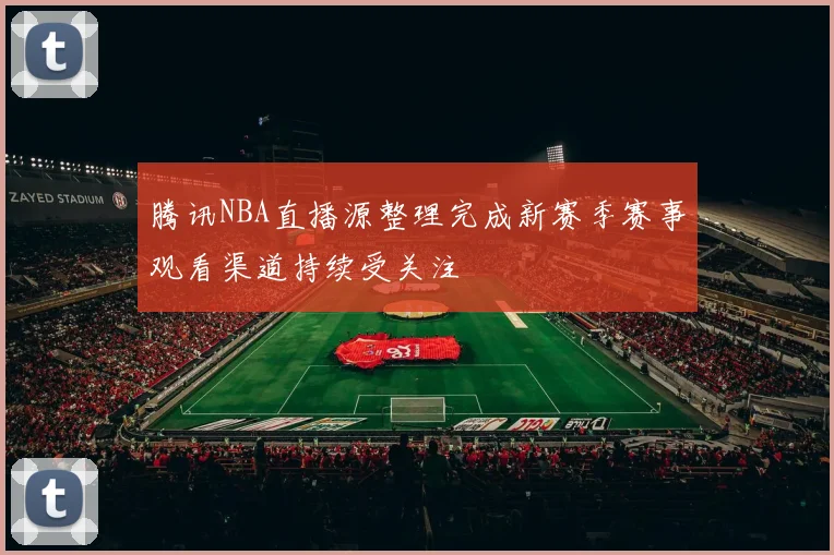 腾讯NBA直播源整理完成新赛季赛事观看渠道持续受关注