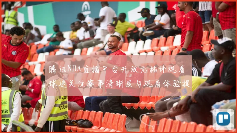 腾讯NBA直播平台开放无插件观看 球迷关注赛事清晰度与观看体验提升