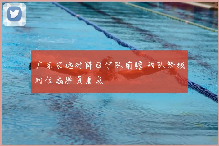 广东宏远对阵辽宁队前瞻 两队锋线对位成胜负看点