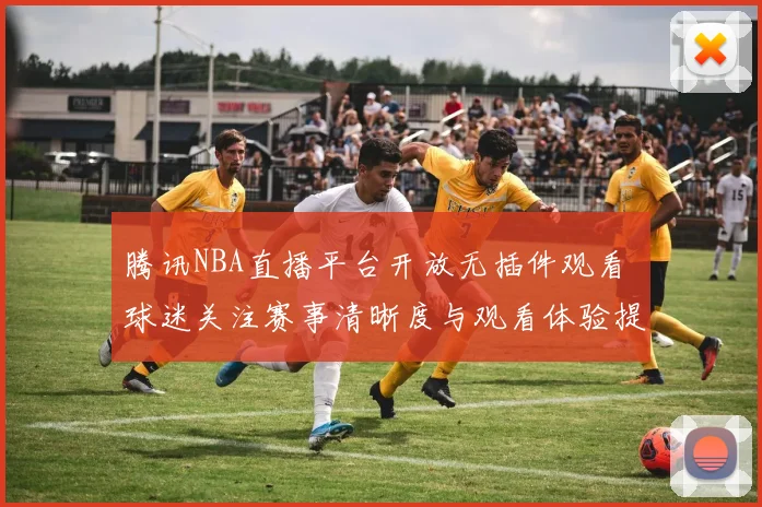 腾讯NBA直播平台开放无插件观看 球迷关注赛事清晰度与观看体验提升